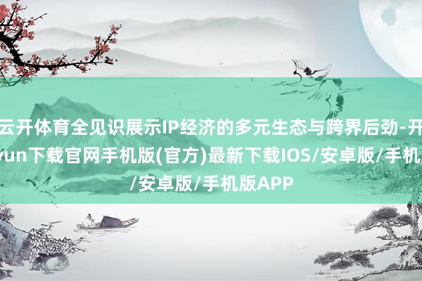 云开体育全见识展示IP经济的多元生态与跨界后劲-开云kaiyun下载官网手机版(官方)最新下载IOS/安卓版/手机版APP
