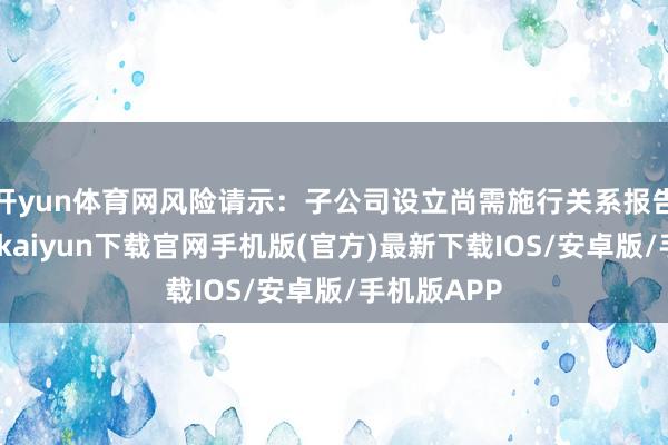 开yun体育网风险请示：子公司设立尚需施行关系报告经由-开云kaiyun下载官网手机版(官方)最新下载IOS/安卓版/手机版APP