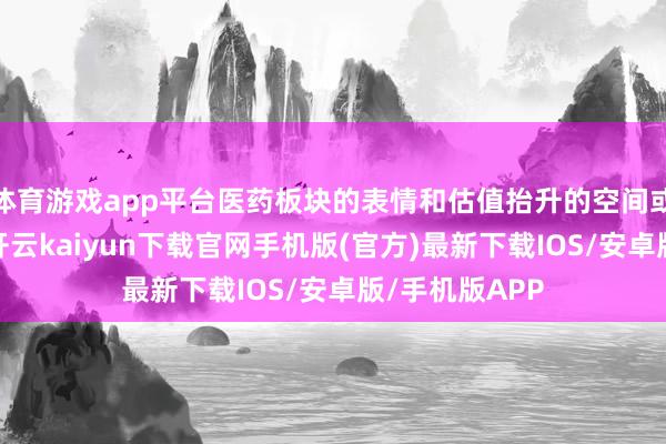 体育游戏app平台医药板块的表情和估值抬升的空间或进一步绽开-开云kaiyun下载官网手机版(官方)最新下载IOS/安卓版/手机版APP