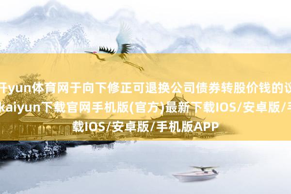 开yun体育网于向下修正可退换公司债券转股价钱的议案》-开云kaiyun下载官网手机版(官方)最新下载IOS/安卓版/手机版APP
