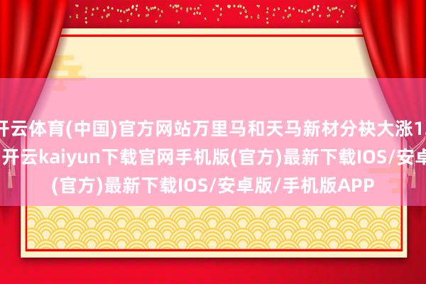 开云体育(中国)官方网站万里马和天马新材分袂大涨12.3%、11.84%-开云kaiyun下载官网手机版(官方)最新下载IOS/安卓版/手机版APP