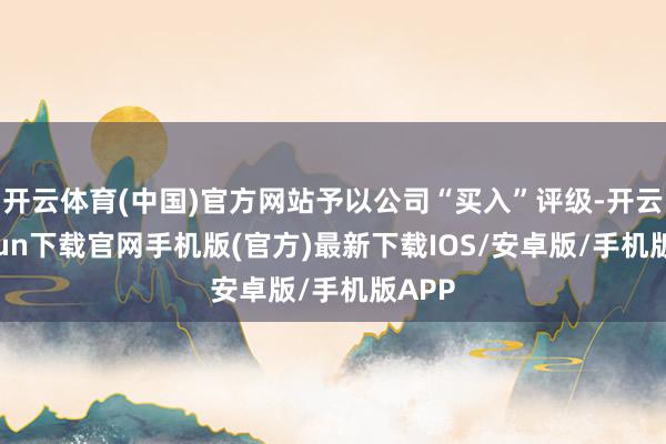 开云体育(中国)官方网站予以公司“买入”评级-开云kaiyun下载官网手机版(官方)最新下载IOS/安卓版/手机版APP