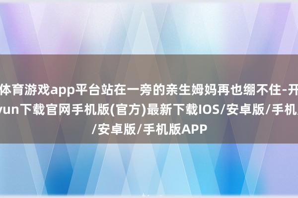 体育游戏app平台站在一旁的亲生姆妈再也绷不住-开云kaiyun下载官网手机版(官方)最新下载IOS/安卓版/手机版APP
