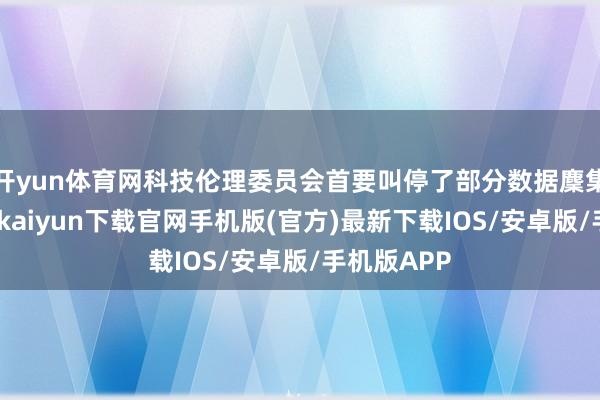 开yun体育网科技伦理委员会首要叫停了部分数据麇集方法-开云kaiyun下载官网手机版(官方)最新下载IOS/安卓版/手机版APP