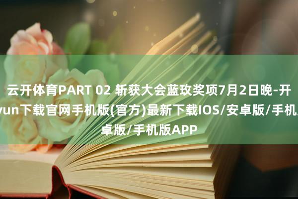 云开体育PART 02 斩获大会蓝玫奖项7月2日晚-开云kaiyun下载官网手机版(官方)最新下载IOS/安卓版/手机版APP
