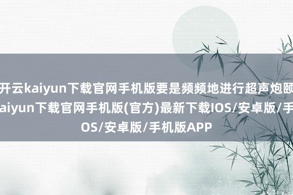 开云kaiyun下载官网手机版要是频频地进行超声炮颐养-开云kaiyun下载官网手机版(官方)最新下载IOS/安卓版/手机版APP