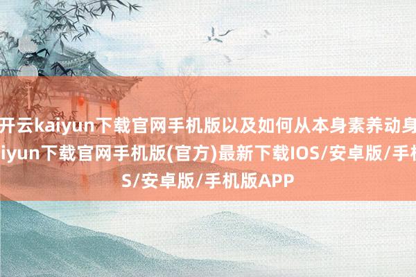 开云kaiyun下载官网手机版以及如何从本身素养动身-开云kaiyun下载官网手机版(官方)最新下载IOS/安卓版/手机版APP