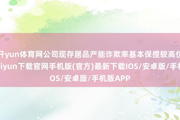 开yun体育网公司现存居品产能诈欺率基本保捏较高位-开云kaiyun下载官网手机版(官方)最新下载IOS/安卓版/手机版APP