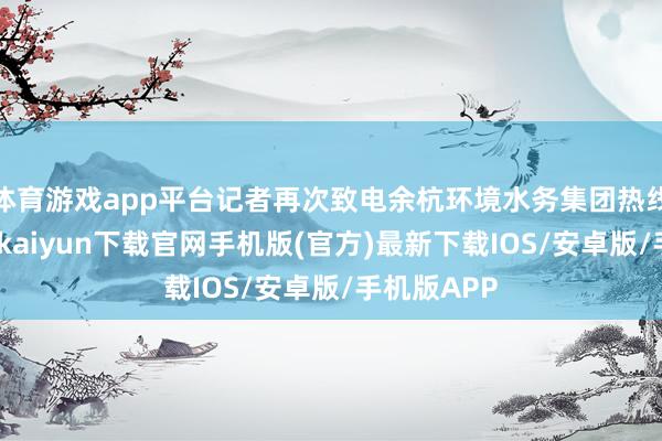 体育游戏app平台记者再次致电余杭环境水务集团热线电话-开云kaiyun下载官网手机版(官方)最新下载IOS/安卓版/手机版APP