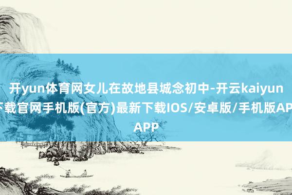开yun体育网女儿在故地县城念初中-开云kaiyun下载官网手机版(官方)最新下载IOS/安卓版/手机版APP