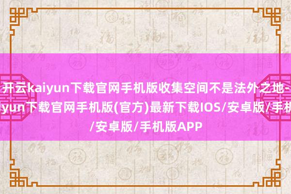 开云kaiyun下载官网手机版收集空间不是法外之地-开云kaiyun下载官网手机版(官方)最新下载IOS/安卓版/手机版APP
