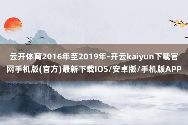 云开体育2016年至2019年-开云kaiyun下载官网手机版(官方)最新下载IOS/安卓版/手机版APP