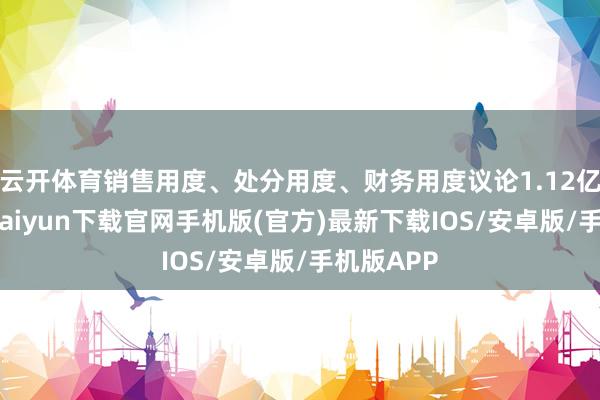 云开体育销售用度、处分用度、财务用度议论1.12亿元-开云kaiyun下载官网手机版(官方)最新下载IOS/安卓版/手机版APP
