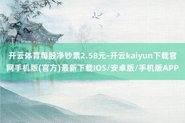 开云体育每股净钞票2.58元-开云kaiyun下载官网手机版(官方)最新下载IOS/安卓版/手机版APP