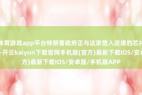 体育游戏app平台特朗普政府正与这家堕入逆境的芯片制造商进行琢磨-开云kaiyun下载官网手机版(官方)最新下载IOS/安卓版/手机版APP