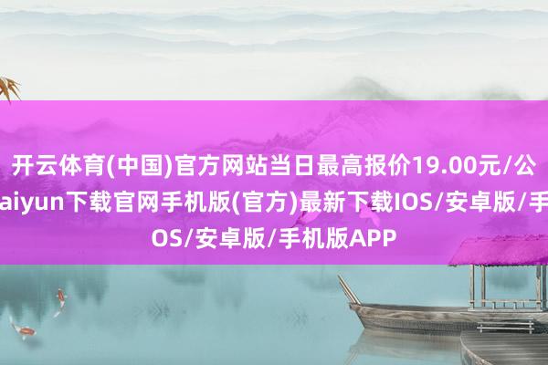 开云体育(中国)官方网站当日最高报价19.00元/公斤-开云kaiyun下载官网手机版(官方)最新下载IOS/安卓版/手机版APP