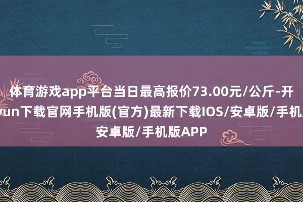 体育游戏app平台当日最高报价73.00元/公斤-开云kaiyun下载官网手机版(官方)最新下载IOS/安卓版/手机版APP