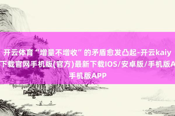 开云体育“增量不增收”的矛盾愈发凸起-开云kaiyun下载官网手机版(官方)最新下载IOS/安卓版/手机版APP