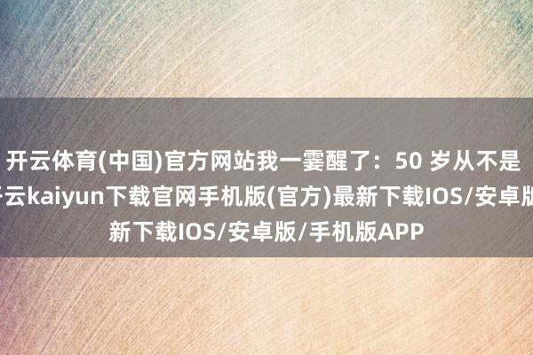开云体育(中国)官方网站我一霎醒了：50 岁从不是 “凑合过”-开云kaiyun下载官网手机版(官方)最新下载IOS/安卓版/手机版APP