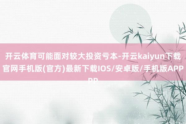 开云体育可能面对较大投资亏本-开云kaiyun下载官网手机版(官方)最新下载IOS/安卓版/手机版APP
