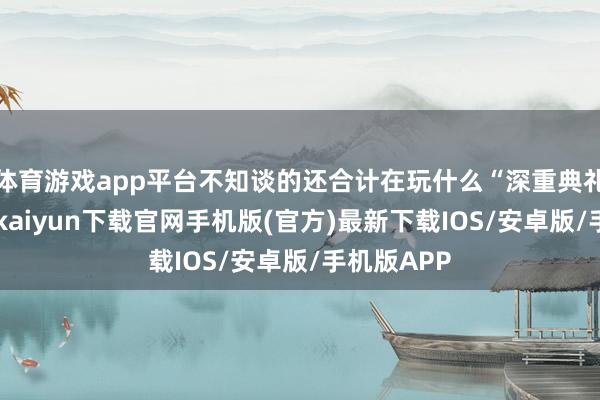 体育游戏app平台不知谈的还合计在玩什么“深重典礼”呢-开云kaiyun下载官网手机版(官方)最新下载IOS/安卓版/手机版APP