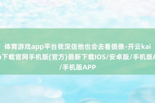 体育游戏app平台我深信他也会去看摄像-开云kaiyun下载官网手机版(官方)最新下载IOS/安卓版/手机版APP