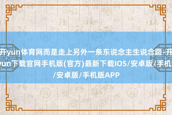 开yun体育网而是走上另外一条东说念主生说念路-开云kaiyun下载官网手机版(官方)最新下载IOS/安卓版/手机版APP