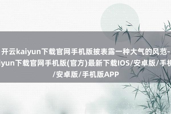 开云kaiyun下载官网手机版披表露一种大气的风范-开云kaiyun下载官网手机版(官方)最新下载IOS/安卓版/手机版APP
