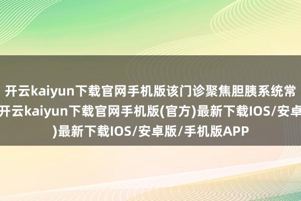 开云kaiyun下载官网手机版该门诊聚焦胆胰系统常见及疑难病症-开云kaiyun下载官网手机版(官方)最新下载IOS/安卓版/手机版APP
