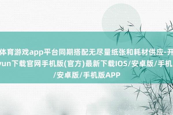 体育游戏app平台同期搭配无尽量纸张和耗材供应-开云kaiyun下载官网手机版(官方)最新下载IOS/安卓版/手机版APP