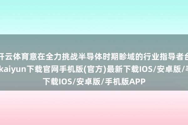 开云体育意在全力挑战半导体时期畛域的行业指导者台积电-开云kaiyun下载官网手机版(官方)最新下载IOS/安卓版/手机版APP