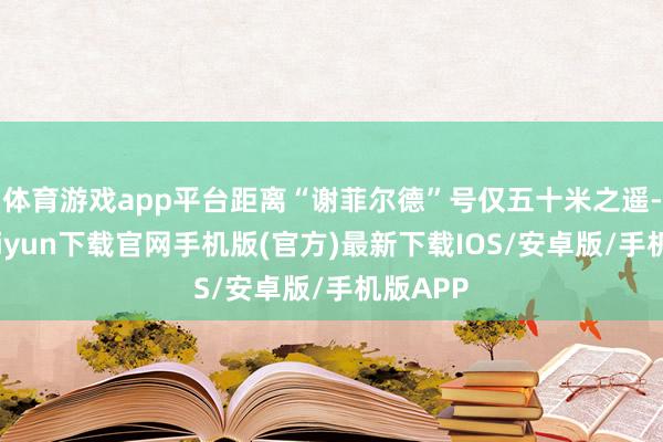 体育游戏app平台距离“谢菲尔德”号仅五十米之遥-开云kaiyun下载官网手机版(官方)最新下载IOS/安卓版/手机版APP