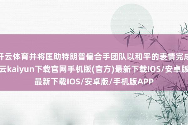 开云体育并将匡助特朗普偏合手团队以和平的表情完成职权叮咛-开云kaiyun下载官网手机版(官方)最新下载IOS/安卓版/手机版APP
