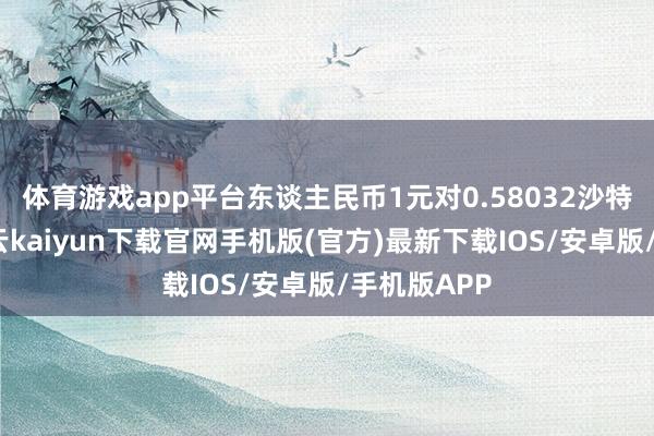 体育游戏app平台东谈主民币1元对0.58032沙特里亚尔-开云kaiyun下载官网手机版(官方)最新下载IOS/安卓版/手机版APP