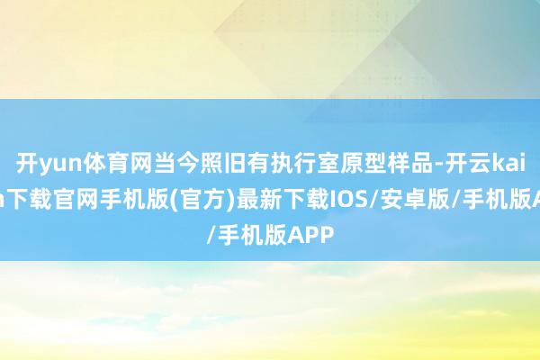 开yun体育网当今照旧有执行室原型样品-开云kaiyun下载官网手机版(官方)最新下载IOS/安卓版/手机版APP