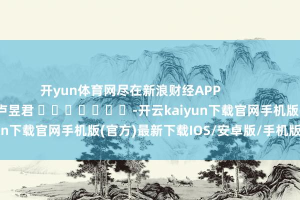 开yun体育网尽在新浪财经APP            						职守剪辑：卢昱君 							-开云kaiyun下载官网手机版(官方)最新下载IOS/安卓版/手机版APP
