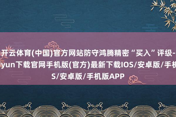 开云体育(中国)官方网站防守鸿腾精密“买入”评级-开云kaiyun下载官网手机版(官方)最新下载IOS/安卓版/手机版APP