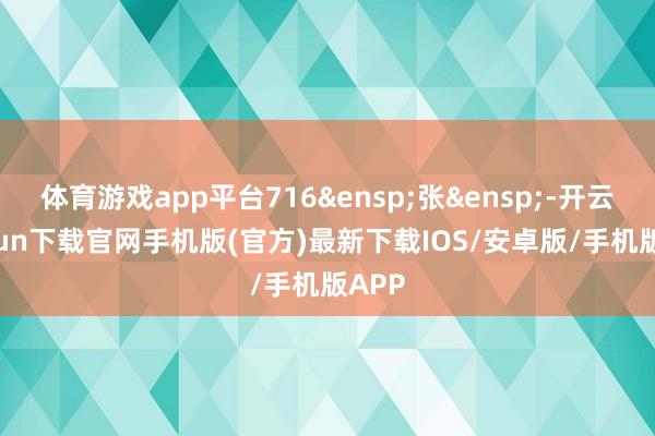 体育游戏app平台716 张 -开云kaiyun下载官网手机版(官方)最新下载IOS/安卓版/手机版APP