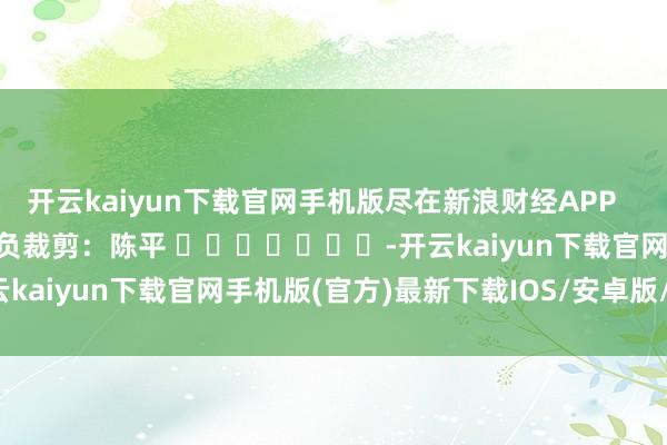 开云kaiyun下载官网手机版尽在新浪财经APP            						背负裁剪：陈平 							-开云kaiyun下载官网手机版(官方)最新下载IOS/安卓版/手机版APP