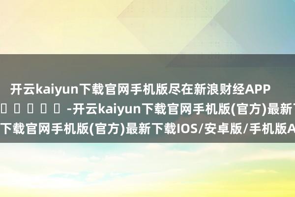 开云kaiyun下载官网手机版尽在新浪财经APP            													-开云kaiyun下载官网手机版(官方)最新下载IOS/安卓版/手机版APP