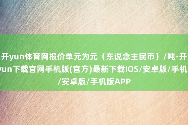 开yun体育网报价单元为元(东说念主民币)/吨-开云kaiyun下载官网手机版(官方)最新下载IOS/安卓版/手机版APP