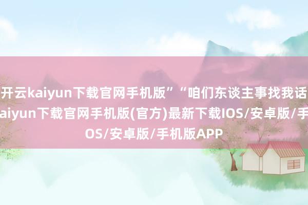 开云kaiyun下载官网手机版”“咱们东谈主事找我话语-开云kaiyun下载官网手机版(官方)最新下载IOS/安卓版/手机版APP