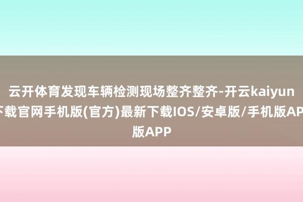 云开体育发现车辆检测现场整齐整齐-开云kaiyun下载官网手机版(官方)最新下载IOS/安卓版/手机版APP
