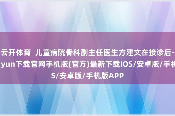 云开体育  儿童病院骨科副主任医生方建文在接诊后-开云kaiyun下载官网手机版(官方)最新下载IOS/安卓版/手机版APP