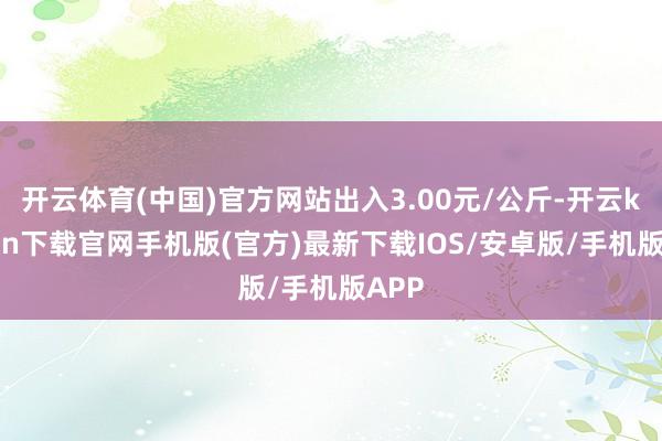 开云体育(中国)官方网站出入3.00元/公斤-开云kaiyun下载官网手机版(官方)最新下载IOS/安卓版/手机版APP