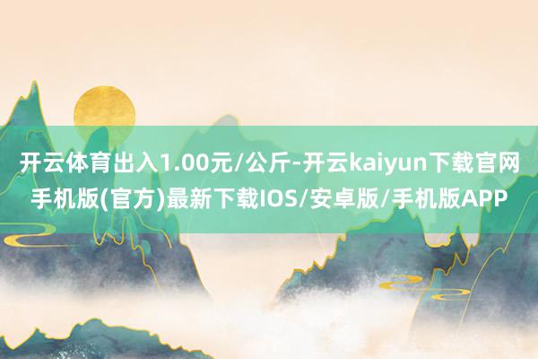 开云体育出入1.00元/公斤-开云kaiyun下载官网手机版(官方)最新下载IOS/安卓版/手机版APP