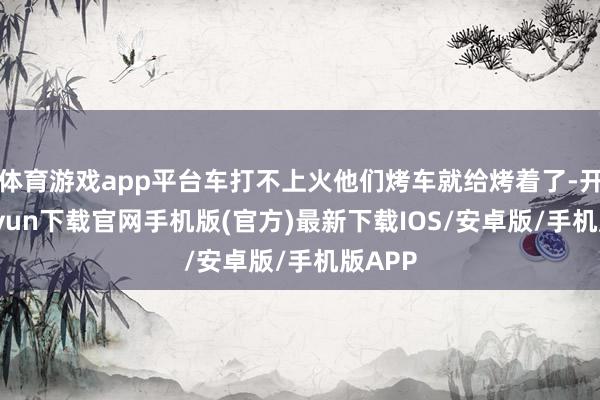体育游戏app平台车打不上火他们烤车就给烤着了-开云kaiyun下载官网手机版(官方)最新下载IOS/安卓版/手机版APP