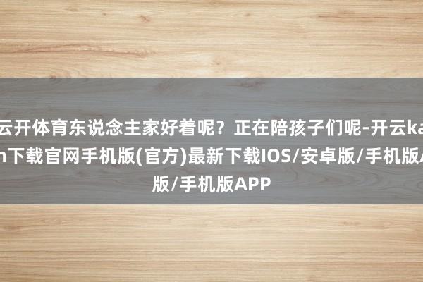 云开体育东说念主家好着呢？正在陪孩子们呢-开云kaiyun下载官网手机版(官方)最新下载IOS/安卓版/手机版APP