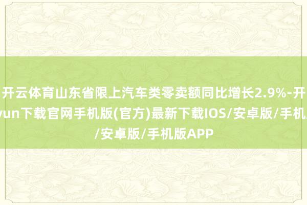 开云体育山东省限上汽车类零卖额同比增长2.9%-开云kaiyun下载官网手机版(官方)最新下载IOS/安卓版/手机版APP