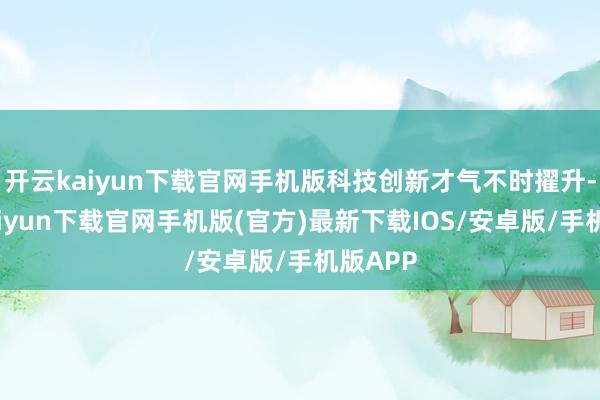 开云kaiyun下载官网手机版科技创新才气不时擢升-开云kaiyun下载官网手机版(官方)最新下载IOS/安卓版/手机版APP
